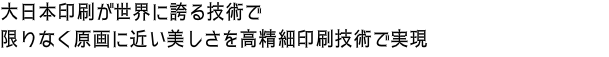 大日本印刷が世界に誇る技術で 限りなく原画に近い美しさを高精細印刷技術で実現