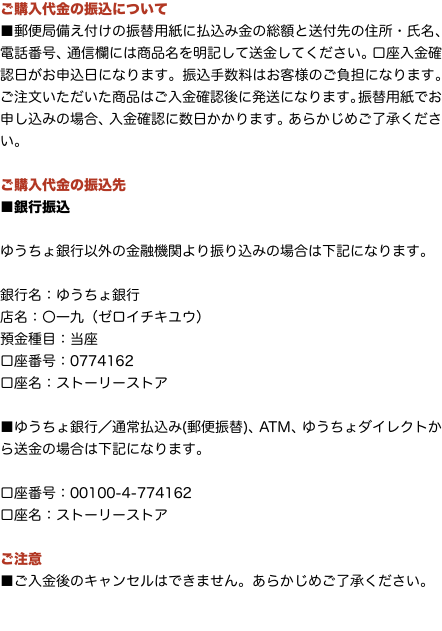 ご購入代金の振込について ■郵便局備え付けの振替用紙に払込み金の総額と送付先の住所・氏名、電話番号、通信欄には商品名を明記して