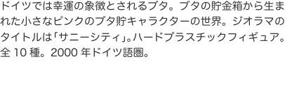 ドイツでは幸運の象徴とされるブタ。ブタの貯金箱から生まれた小さなピンクのブタ貯キャラクターの世界。ジオラマのタイトルは「サニー