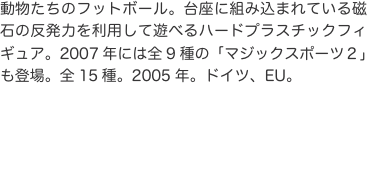 動物たちのフットボール。台座に組み込まれている磁石の反発力を利用して遊べるハードプラスチックフィギュア。2007年には全9種の