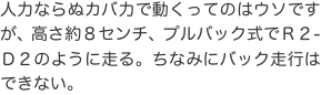 人力ならぬカバ力で動くってのはウソですが、高さ約８センチ、プルバック式でＲ２-Ｄ２のように走る。ちなみにバック走行はできない。