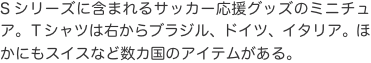 Sシリーズに含まれるサッカー応援グッズのミニチュア。Ｔシャツは右からブラジル、ドイツ、イタリア。ほかにもスイスなど数カ国のアイ