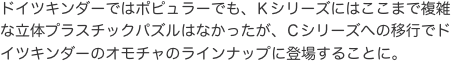 ドイツキンダーではポピュラーでも、Ｋシリーズにはここまで複雑な立体プラスチックパズルはなかったが、Ｃシリーズへの移行でドイツキ
