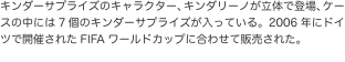 キンダーサプライズのキャラクター、キンダリーノが立体で登場、ケースの中には7個のキンダーサプライズが入っている。2006年にド