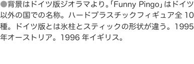 ●背景はドイツ版ジオラマより。「Funny Pingo」はドイツ以外の国での名称。ハードプラスチックフィギュア全10種。ドイツ