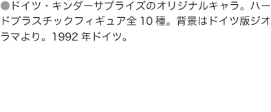 ●ドイツ・キンダーサプライズのオリジナルキャラ。ハードプラスチックフィギュア全10種。背景はドイツ版ジオラマより。1992年ド