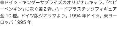 ●ドイツ・キンダーサプライズのオリジナルキャラ。「ペピーペンギン」に次ぐ第２弾。ハードプラスチックフィギュア全10種。ドイツ版