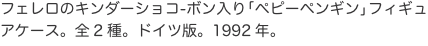 フェレロのキンダーショコ-ボン入り「ペピーペンギン」フィギュアケース。全2種。ドイツ版。1992年。 