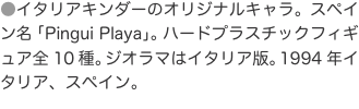 ●イタリアキンダーのオリジナルキャラ。スペイン名「Pingui Playa」。ハードプラスチックフィギュア全10種。ジオラマは