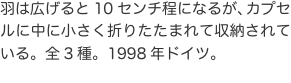 羽は広げると10センチ程になるが、カプセルに中に小さく折りたたまれて収納されている。全3種。1998年ドイツ。