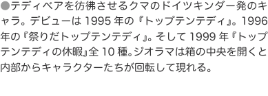 ●テディベアを彷彿させるクマのドイツキンダー発のキャラ。デビューは1995年の『トップテンテディ』。1996年の『祭りだトップ