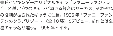 ●ドイツキンダーオリジナルキャラ「ファニーファンテン」全12種。ゾウのキャラが演じる舞台はサーカス、それぞれの役割が振られたキ