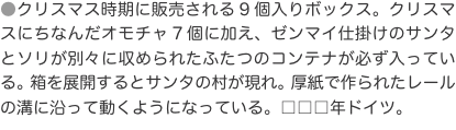 ●クリスマス時期に販売される9個入りボックス。クリスマスにちなんだオモチャ7個に加え、ゼンマイ仕掛けのサンタとソリが別々に収め
