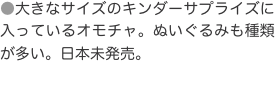 ●大きなサイズのキンダーサプライズに入っているオモチャ。ぬいぐるみも種類が多い。日本未発売。