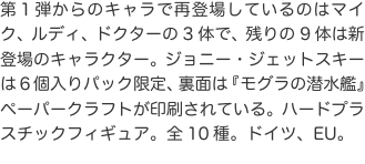 第１弾からのキャラで再登場しているのはマイク、ルディ、ドクターの3体で、残りの9体は新登場のキャラクター。ジョニー・ジェットス