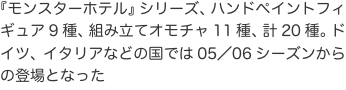 『モンスターホテル』シリーズ、ハンドペイントフィギュア9種、組み立てオモチャ11種、計20種。ドイツ、イタリアなどの国では05