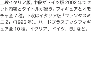 上段イタリア版。中段がドイツ版2002年でセット内容とタイトルが違う。フィギュアとオモチャ全7種。下段はイタリア版「ファンタス