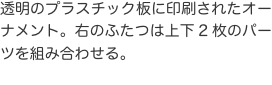 透明のプラスチック板に印刷されたオーナメント。右のふたつは上下2枚のパーツを組み合わせる。