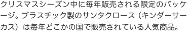 クリスマスシーズン中に毎年販売される限定のパッケージ。プラスチック製のサンタクロース（キンダーサーカス）は毎年どこかの国で販売