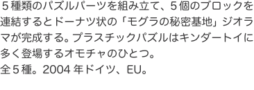 ５種類のパズルパーツを組み立て、５個のブロックを連結するとドーナツ状の「モグラの秘密基地」ジオラマが完成する。プラスチックパズ
