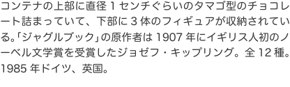 コンテナの上部に直径1センチぐらいのタマゴ型のチョコレート詰まっていて、下部に3体のフィギュアが収納されている。「ジャグルブッ