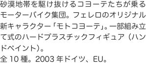 砂漠地帯を駆け抜けるコヨーテたちが乗るモーターバイク集団。フェレロのオリジナル新キャラクター「モトコヨーテ」。一部組み立て式の