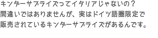 キンダーサプライズってイタリアじゃないの？ 間違いではありませんが、実はドイツ語圏限定で 販売されているキンダーサプライズがあ