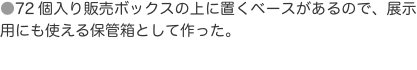 ●72個入り販売ボックスの上に置くベースがあるので、展示用にも使える保管箱として作った。