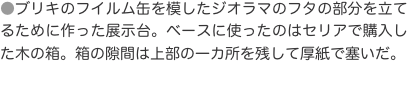 ●ブリキのフイルム缶を模したジオラマのフタの部分を立てるために作った展示台。ベースに使ったのはセリアで購入した木の箱。箱の隙間
