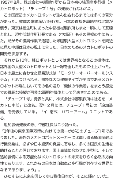 1957年8月。株式会社中部製作所から日本初の純国産歩行機（メカトロボット）「チューブ１号」の発表が行なわれた。 　この国産初