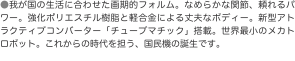 ●我が国の生活に合わせた画期的フォルム。なめらかな関節、頼れるパワー。強化ポリエスチル樹脂と軽合金による丈夫なボディー。新型ア