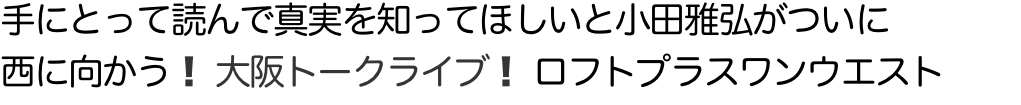 手にとって読んで真実を知ってほしいと小田雅弘がついに 西に向かう！ 大阪トークライブ！ ロフトプラスワンウエスト