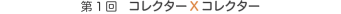 第1回　コレクターXコレクター