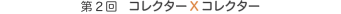 第2回　コレクターXコレクター