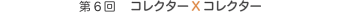 第6回 　コレクターXコレクター