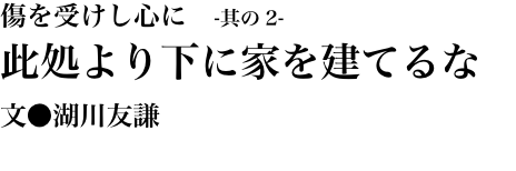 傷を受けし心に　-其の2- 此処より下に家を建てるな 文●湖川友謙