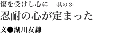 傷を受けし心に　-其の3- 忍耐の心が定まった 文●湖川友謙