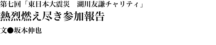第七回「東日本大震災　湖川友謙チャリティ」 熱烈燃え尽き参加報告 文●坂本伸也
