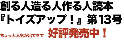 創る人造る人作る人読本 『トイズアップ！』第13号 ちょっと人気が出てきて　好評発売中！