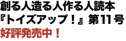 創る人造る人作る人読本 『トイズアップ！』第11号 好評発売中！