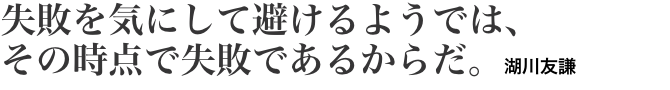 失敗を気にして避けるようでは、 その時点で失敗であるからだ。湖川友謙